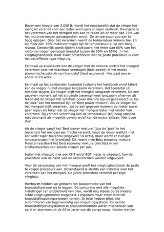 Boven een hoogte van 3.000 ft. wordt het noodzakelijk dat de vlieger het
mengsel verarmt voor een beter vermogen en lager verbruik. Overigens is
het verarmen van het mengsel niet aan te raden als er meer dan 75% van
het motorvermogen aangesproken wordt. De temperatuur zou dan te
hoog oplopen. Door het verarmen neemt de temperatuur immers toe. En
bij meer dan 75% motorvermogen ligt de temperatuur al op een hoog
niveau. Gewoonlijk wordt tijdens kruisvlucht niet meer dan 65% van het
motorvermogen gevraagd (meestal tussen de 55% en 65%). In het
vliegtuighandboek staat exact omschreven wat de juiste procedure is voor
het betreffende type vliegtuig.

Eenmaal op kruisvlucht kan de vlieger met de mixture control het mengsel
verarmen voor het maximale vermogen (best power) of het meest
economische gebruik van brandstof (best economy). Hoe gaat een en
ander in z’n werk:

Eenmaal op het aanbevolen toerental (volgens het handboek en/of tabel)
kan de vlieger nu het mengsel langzaam verarmen. Het toerental zal
hierdoor stijgen. De vlieger blijft het mengsel langzaam verarmen. Op een
gegeven moment zal het stijgende toerental weer langzaam afnemen als
teken dat de vlieger het optimale power mixture zojuist gepasseerd is. Op
de ‘piek’ van het toerental ligt de ‘Best power mixture’. Als de vlieger nu
het mengsel blijft verarmen, zal op een gegeven moment de motor ruwer
gaan lopen als teken dat de vlieger het mengsel beter niet verder kan
verarmen. Bij verdere verarming kan de temperatuur (te) hoog oplopen
met detonatie als mogelijk gevolg en/of kan de motor afslaan. Niet doen
dus!

Als de vlieger vanaf het ‘Best power mixture’ (dus de ‘piek’ in het
toerental) het mengsel een fractie verarmt, loopt de motor wellicht met
een ieder lager toerental (ongeveer 50 RPM), maar wordt er zuiniger
omgesprongen met brandstof. Dit noemt men Best economy mixture.
Meestal resulteert het Best economy mixture (slechts) in een
snelheidsverlies van enkele knopen per uur.

Indien het vliegtuig met een CHT en/of EGT meter is uitgerust, kan de
procedure aan de hand van die instrumenten worden uitgevoerd.

Voor de aanpassing van het mengsel geeft het vliegtuighandboek de juiste
te volgen procedure aan. Bovenstaand is slechts een indicatie voor het
verarmen van het mengsel. De juiste procedure verschilt per type
vliegtuig.

Hierboven hebben we getracht het basisprincipe van het
brandstofsysteem uit te leggen. De carburatie met alle mogelijke
instellingen (en problemen) van dien, wordt nog steeds op de meeste
lichte vliegtuigmotoren toegepast. Langzaam maar zeker wint het
brandstofinspuitingssysteem terrein. In feite hebben bijna alle
automotoren van tegenwoordig een inspuitingsysteem. De eerste
brandstofinjectiesystemen in productiemotoren waren mechanisch van
aard en stammen uit de 60’er jaren van de vorige eeuw. Nadien werden
 