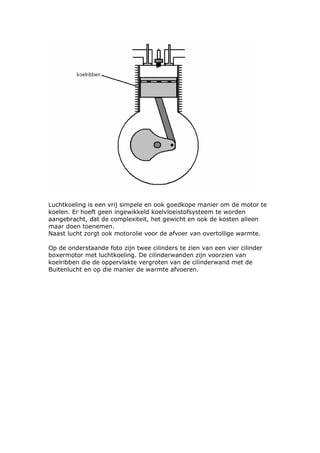 Luchtkoeling is een vrij simpele en ook goedkope manier om de motor te
koelen. Er hoeft geen ingewikkeld koelvloeistofsysteem te worden
aangebracht, dat de complexiteit, het gewicht en ook de kosten alleen
maar doen toenemen.
Naast lucht zorgt ook motorolie voor de afvoer van overtollige warmte.

Op de onderstaande foto zijn twee cilinders te zien van een vier cilinder
boxermotor met luchtkoeling. De cilinderwanden zijn voorzien van
koelribben die de oppervlakte vergroten van de cilinderwand met de
Buitenlucht en op die manier de warmte afvoeren.
 