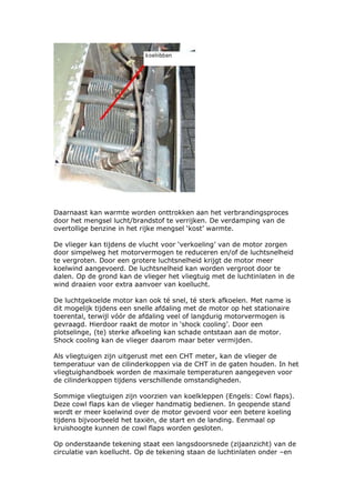 Daarnaast kan warmte worden onttrokken aan het verbrandingsproces
door het mengsel lucht/brandstof te verrijken. De verdamping van de
overtollige benzine in het rijke mengsel ‘kost’ warmte.

De vlieger kan tijdens de vlucht voor ‘verkoeling’ van de motor zorgen
door simpelweg het motorvermogen te reduceren en/of de luchtsnelheid
te vergroten. Door een grotere luchtsnelheid krijgt de motor meer
koelwind aangevoerd. De luchtsnelheid kan worden vergroot door te
dalen. Op de grond kan de vlieger het vliegtuig met de luchtinlaten in de
wind draaien voor extra aanvoer van koellucht.

De luchtgekoelde motor kan ook té snel, té sterk afkoelen. Met name is
dit mogelijk tijdens een snelle afdaling met de motor op het stationaire
toerental, terwijl vóór de afdaling veel of langdurig motorvermogen is
gevraagd. Hierdoor raakt de motor in ‘shock cooling’. Door een
plotselinge, (te) sterke afkoeling kan schade ontstaan aan de motor.
Shock cooling kan de vlieger daarom maar beter vermijden.

Als vliegtuigen zijn uitgerust met een CHT meter, kan de vlieger de
temperatuur van de cilinderkoppen via de CHT in de gaten houden. In het
vliegtuighandboek worden de maximale temperaturen aangegeven voor
de cilinderkoppen tijdens verschillende omstandigheden.

Sommige vliegtuigen zijn voorzien van koelkleppen (Engels: Cowl flaps).
Deze cowl flaps kan de vlieger handmatig bedienen. In geopende stand
wordt er meer koelwind over de motor gevoerd voor een betere koeling
tijdens bijvoorbeeld het taxiën, de start en de landing. Eenmaal op
kruishoogte kunnen de cowl flaps worden gesloten.

Op onderstaande tekening staat een langsdoorsnede (zijaanzicht) van de
circulatie van koellucht. Op de tekening staan de luchtinlaten onder –en
 