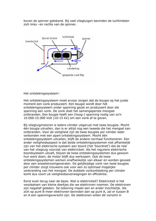 boven de spinner getekend. Bij veel vliegtuigen bevinden de luchtinlaten
zich links –en rechts van de spinner.




Het ontstekingssysteem:

Het ontstekingssysteem moet ervoor zorgen dat de bougie op het juiste
moment een vonk produceert. Een bougie wordt door het
ontstekingssysteem onder spanning gezet en produceert door die
spanning een vonk. De vonk doet het samengeperste mengsel
ontbranden. Een bougie heeft een (hoog-) spanning nodig van zo’n
10.000-15.000 Volt (10-15 kV) om een vonk af te geven.

Bij vliegtuigmotoren is iedere cilinder uitgerust met twee bougies. Mocht
één bougie uitvallen, dan is er altijd nog een tweede die het mengsel kan
ontbranden. Voor de veiligheid zijn de twee bougies per cilinder ieder
verbonden met een apart ontstekingssysteem. Mocht één
ontstekingssysteem uitvallen, blijft de andere normaal functioneren. Een
ander veiligheidsaspect is dat beide ontstekingssystemen niet afhankelijk
zijn van het elektrische systeem aan boord (het ‘boordnet’) dat de rest
van het vliegtuig voorziet van elektriciteit. Als het reguliere elektrische
boordsysteem uitvalt, blijven de twee ontstekingssystemen dus gewoon
hun werk doen; de motor blijft dus werkzaam. Ook de twee
ontstekingssystemen werken onafhankelijk van elkaar en worden gevoed
door een wisselstroomgenerator. De gelijktijdige vonk van twee bougies
per cilinder zorgt trouwens ook voor een zo optimaal mogelijke
verbranding van het mengsel. De dubbele vonkontsteking per cilinder
komt dus voort uit veiligheidsoverwegingen én efficiëntie.

Eerst even terug naar de basis. Wat is elektriciteit? Elektriciteit is het
verplaatsen van kleine deeltjes die we elektronen noemen. De elektronen
zijn negatief geladen. De tekening maakt een en ander inzichtelijk. Als
zich op punt B meer elektronen bevinden dan op punt A, zal er tussen B
en A een spanningsverschil zijn. De elektronen willen dit verschil in
 
