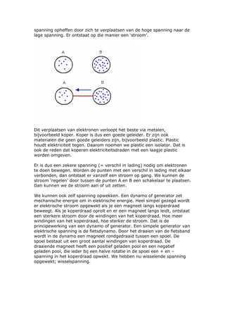 spanning opheffen door zich te verplaatsen van de hoge spanning naar de
lage spanning. Er ontstaat op die manier een ‘stroom’.




Dit verplaatsen van elektronen verloopt het beste via metalen,
bijvoorbeeld koper. Koper is dus een goede geleider. Er zijn ook
materialen die geen goede geleiders zijn, bijvoorbeeld plastic. Plastic
houdt elektriciteit tegen. Daarom noemen we plastic een isolator. Dat is
ook de reden dat koperen elektriciteitsdraden met een laagje plastic
worden omgeven.

Er is dus een zekere spanning (= verschil in lading) nodig om elektronen
te doen bewegen. Worden de punten met een verschil in lading met elkaar
verbonden, dan ontstaat er vanzelf een stroom op gang. We kunnen de
stroom ‘regelen’ door tussen de punten A en B een schakelaar te plaatsen.
Dan kunnen we de stroom aan of uit zetten.

We kunnen ook zelf spanning opwekken. Een dynamo of generator zet
mechanische energie om in elektrische energie. Heel simpel gezegd wordt
er elektrische stroom opgewekt als je een magneet langs koperdraad
beweegt. Als je koperdraad oprolt en er een magneet langs leidt, ontstaat
een sterkere stroom door de windingen van het koperdraad. Hoe meer
windingen van het koperdraad, hoe sterker de stroom. Dat is de
principewerking van een dynamo of generator. Een simpele generator van
elektrische spanning is de fietsdynamo. Door het draaien van de fietsband
wordt in de dynamo een magneet rondgedraaid tussen een spoel. De
spoel bestaat uit een groot aantal windingen van koperdraad. De
draaiende magneet heeft een positief geladen pool en een negatief
geladen pool, die ieder bij een halve rotatie in de spoel een + en –
spanning in het koperdraad opwekt. We hebben nu wisselende spanning
opgewekt; wisselspanning.
 