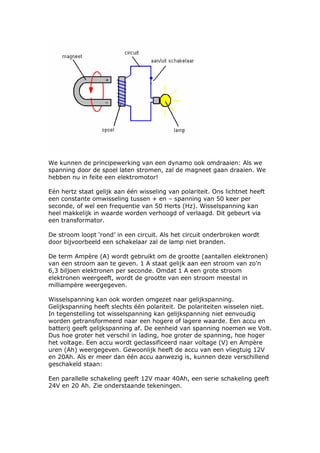 We kunnen de principewerking van een dynamo ook omdraaien: Als we
spanning door de spoel laten stromen, zal de magneet gaan draaien. We
hebben nu in feite een elektromotor!

Eén hertz staat gelijk aan één wisseling van polariteit. Ons lichtnet heeft
een constante omwisseling tussen + en – spanning van 50 keer per
seconde, of wel een frequentie van 50 Herts (Hz). Wisselspanning kan
heel makkelijk in waarde worden verhoogd of verlaagd. Dit gebeurt via
een transformator.

De stroom loopt ‘rond’ in een circuit. Als het circuit onderbroken wordt
door bijvoorbeeld een schakelaar zal de lamp niet branden.

De term Ampère (A) wordt gebruikt om de grootte (aantallen elektronen)
van een stroom aan te geven. 1 A staat gelijk aan een stroom van zo’n
6,3 biljoen elektronen per seconde. Omdat 1 A een grote stroom
elektronen weergeeft, wordt de grootte van een stroom meestal in
milliampère weergegeven.

Wisselspanning kan ook worden omgezet naar gelijkspanning.
Gelijkspanning heeft slechts één polariteit. De polariteiten wisselen niet.
In tegenstelling tot wisselspanning kan gelijkspanning niet eenvoudig
worden getransformeerd naar een hogere of lagere waarde. Een accu en
batterij geeft gelijkspanning af. De eenheid van spanning noemen we Volt.
Dus hoe groter het verschil in lading, hoe groter de spanning, hoe hoger
het voltage. Een accu wordt geclassificeerd naar voltage (V) en Ampère
uren (Ah) weergegeven. Gewoonlijk heeft de accu van een vliegtuig 12V
en 20Ah. Als er meer dan één accu aanwezig is, kunnen deze verschillend
geschakeld staan:

Een parallelle schakeling geeft 12V maar 40Ah, een serie schakeling geeft
24V en 20 Ah. Zie onderstaande tekeningen.
 