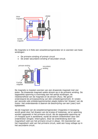 De magneto is in feite een wisselstroomgenerator en is voorzien van twee
windingen:

   •   De primaire winding of primair circuit
   •   De ander secundaire winding of secundair circuit.




De magneto is meestal voorzien van een draaiende magneet met vier
polen. De draaiende magneet wekte stroom op in de primaire winding. De
opgewekte spanning is evenredig aan het aantal windingen, de
rotatiesnelheid van de magneet en de stroom (flux). We geven
onderstaand de principewerking van één ontstekingsmoment. Er vinden
per seconde vele ontstekingsmomenten plaats tijdens het ‘draaien’ van de
motor. Het onderstaande is daarom de beschrijving van een (zeer) kort
tijdsbestek.

Als de magneet van de wisselstroomgenerator (magneto) in beweging
wordt gezet door het draaien van de krukas of nokkenas, zal er spanning
worden opgewekt in het primaire circuit. Als de opgewekte spanning op
z’n hoogste punt is aanbeland, wordt de stroom onderbroken door een
onderbreker (Engels: Interruptor). Door de onderbreking stort het
magnetisch veld van het primaire circuit in elkaar. Dit ineenstorten van
het magnetisch veld van het primaire circuit, wekt een hoog voltage op in
het secundaire circuit.
 