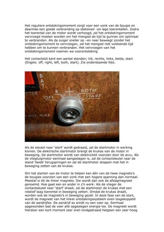 Het reguliere ontstekingsmoment zorgt voor een vonk van de bougie en
daarmee een goede verbranding op stationair -en lage toerentallen. Zodra
het toerental van de motor wordt verhoogd, zal het ontstekingsmoment
vervroegd moeten worden om het mengsel de tijd te gunnen om optimaal
te verbranden. Als de zuiger sneller op –en neer beweegt zonder het
ontstekingsmoment te vervroegen, zal het mengsel niet voldoende tijd
hebben om te kunnen verbranden. Het vervroegen van het
ontstekingsmoment noemen we voorontsteking.

Het contactslot kent een aantal standen; Uit, rechts, links, beide, start
(Engels: off, right, left, both, start). Zie onderstaande foto.




Als de sleutel naar ‘start’ wordt gedraaid, zal de startmotor in werking
komen. De elektrische startmotor brengt de krukas van de motor in
beweging. De startmotor wordt van elektriciteit voorzien door de accu. Als
de vliegtuigmotor eenmaal aangeslagen is, zal de contactsleutel naar de
stand ‘beide’ terugspringen en zal de startmotor stoppen met het in
beweging zetten van de krukas.

Om het starten van de motor te helpen kan één van de twee magneto’s
de bougies voorzien van een vonk met een hogere spanning dan normaal.
Meestal is dit de linker magneto. Die wordt dan ook de afslagmagneet
genoemd. Hoe gaat een en ander in z’n werk: Als de vlieger de
contactsleutel naar ‘start’ draait, zal de startmotor de krukas met een
relatief laag toerental in beweging zetten. Omdat de krukas draait,
worden ook de magneto’s in beweging gezet. In deze fase van de start,
wordt de magneet van het linker ontstekingssysteem even losgekoppeld
van de aandrijfas. De aandrijf as windt nu een veer op. Eenmaal
opgewonden laat de veer alle opgeslagen energie los. De magneet wordt
hierdoor een kort moment zeer snel rondgedraaid hetgeen een zeer hoog
 