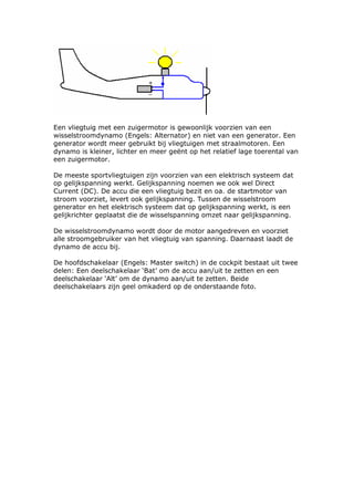 Een vliegtuig met een zuigermotor is gewoonlijk voorzien van een
wisselstroomdynamo (Engels: Alternator) en niet van een generator. Een
generator wordt meer gebruikt bij vliegtuigen met straalmotoren. Een
dynamo is kleiner, lichter en meer geënt op het relatief lage toerental van
een zuigermotor.

De meeste sportvliegtuigen zijn voorzien van een elektrisch systeem dat
op gelijkspanning werkt. Gelijkspanning noemen we ook wel Direct
Current (DC). De accu die een vliegtuig bezit en oa. de startmotor van
stroom voorziet, levert ook gelijkspanning. Tussen de wisselstroom
generator en het elektrisch systeem dat op gelijkspanning werkt, is een
gelijkrichter geplaatst die de wisselspanning omzet naar gelijkspanning.

De wisselstroomdynamo wordt door de motor aangedreven en voorziet
alle stroomgebruiker van het vliegtuig van spanning. Daarnaast laadt de
dynamo de accu bij.

De hoofdschakelaar (Engels: Master switch) in de cockpit bestaat uit twee
delen: Een deelschakelaar ‘Bat’ om de accu aan/uit te zetten en een
deelschakelaar ‘Alt’ om de dynamo aan/uit te zetten. Beide
deelschakelaars zijn geel omkaderd op de onderstaande foto.
 