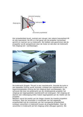 Een propellerblad levert, evenals een vleugel, een zekere hoeveelheid lift
en ook weerstand. De lift is in het geval van de propeller horizontaal
gericht en noemen we nu trekkracht. We hebben ook geschreven dat de
proppeller wordt aangedreven door de motor en dat door de trekkracht
het vliegtuig kan voortbewegen.




De trekkracht (Engels: Thrust) is een reactiekracht. Doordat de lucht in
een bepaalde richting wordt versneld, ontstaat een reactiekracht in de
tegenovergestelde richting die het vliegtuig doet voortbewegen. We
schreven dat door de actiekracht van de ronddraaiende propeller het
vliegtuig een tegengestelde reactiekracht zal ondergaan. Het vliegtuig zal
daarom een rolbeweging willen maken tegengesteld aan de rotatie van de
propeller.
Bekeken vanuit de positie van de vlieger draaien de meeste propellers
rechtsom. Door de verschillen in invalshoek van het opgaande
propellerblad met de invalshoek van het neergaande propellerblad
ontstaan verschillen in trekkracht tussen de propellerbladen. Door de
verschillen in trekkracht zal het vliegtuig willen afbuigen (gieren). We
 