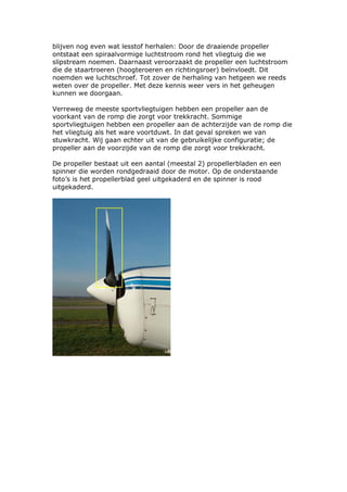 blijven nog even wat lesstof herhalen: Door de draaiende propeller
ontstaat een spiraalvormige luchtstroom rond het vliegtuig die we
slipstream noemen. Daarnaast veroorzaakt de propeller een luchtstroom
die de staartroeren (hoogteroeren en richtingsroer) beïnvloedt. Dit
noemden we luchtschroef. Tot zover de herhaling van hetgeen we reeds
weten over de propeller. Met deze kennis weer vers in het geheugen
kunnen we doorgaan.

Verreweg de meeste sportvliegtuigen hebben een propeller aan de
voorkant van de romp die zorgt voor trekkracht. Sommige
sportvliegtuigen hebben een propeller aan de achterzijde van de romp die
het vliegtuig als het ware voortduwt. In dat geval spreken we van
stuwkracht. Wij gaan echter uit van de gebruikelijke configuratie; de
propeller aan de voorzijde van de romp die zorgt voor trekkracht.

De propeller bestaat uit een aantal (meestal 2) propellerbladen en een
spinner die worden rondgedraaid door de motor. Op de onderstaande
foto’s is het propellerblad geel uitgekaderd en de spinner is rood
uitgekaderd.
 