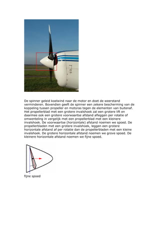 De spinner geleid koelwind naar de motor en doet de weerstand
verminderen. Bovendien geeft de spinner een zekere bescherming van de
koppeling tussen propeller en motoras tegen de elementen van buitenaf.
Het propellerblad met een grotere invalshoek zal een grotere lift en
daarmee ook een grotere voorwaartse afstand afleggen per rotatie of
omwenteling in vergelijk met een propellerblad met een kleinere
invalshoek. De voorwaartse (horizontale) afstand noemen we spoed. De
propellerbladen met een grotere invalshoek, leggen een grotere
horizontale afstand af per rotatie dan de propellerbladen met een kleine
invalshoek. De grotere horizontale afstand noemen we grove spoed. De
kleinere horizontale afstand noemen we fijne spoed.




fijne spoed
 