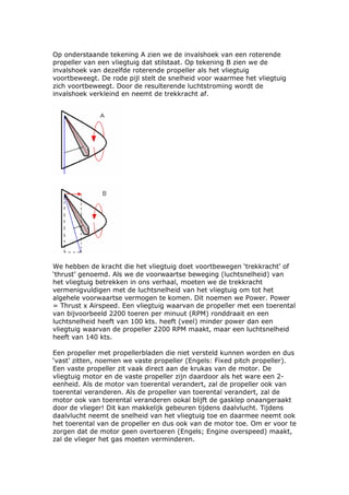 Op onderstaande tekening A zien we de invalshoek van een roterende
propeller van een vliegtuig dat stilstaat. Op tekening B zien we de
invalshoek van dezelfde roterende propeller als het vliegtuig
voortbeweegt. De rode pijl stelt de snelheid voor waarmee het vliegtuig
zich voortbeweegt. Door de resulterende luchtstroming wordt de
invalshoek verkleind en neemt de trekkracht af.




We hebben de kracht die het vliegtuig doet voortbewegen ‘trekkracht’ of
‘thrust’ genoemd. Als we de voorwaartse beweging (luchtsnelheid) van
het vliegtuig betrekken in ons verhaal, moeten we de trekkracht
vermenigvuldigen met de luchtsnelheid van het vliegtuig om tot het
algehele voorwaartse vermogen te komen. Dit noemen we Power. Power
= Thrust x Airspeed. Een vliegtuig waarvan de propeller met een toerental
van bijvoorbeeld 2200 toeren per minuut (RPM) ronddraait en een
luchtsnelheid heeft van 100 kts. heeft (veel) minder power dan een
vliegtuig waarvan de propeller 2200 RPM maakt, maar een luchtsnelheid
heeft van 140 kts.

Een propeller met propellerbladen die niet versteld kunnen worden en dus
‘vast’ zitten, noemen we vaste propeller (Engels: Fixed pitch propeller).
Een vaste propeller zit vaak direct aan de krukas van de motor. De
vliegtuig motor en de vaste propeller zijn daardoor als het ware een 2-
eenheid. Als de motor van toerental verandert, zal de propeller ook van
toerental veranderen. Als de propeller van toerental verandert, zal de
motor ook van toerental veranderen ookal blijft de gasklep onaangeraakt
door de vlieger! Dit kan makkelijk gebeuren tijdens daalvlucht. Tijdens
daalvlucht neemt de snelheid van het vliegtuig toe en daarmee neemt ook
het toerental van de propeller en dus ook van de motor toe. Om er voor te
zorgen dat de motor geen overtoeren (Engels; Engine overspeed) maakt,
zal de vlieger het gas moeten verminderen.
 
