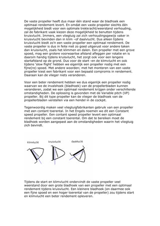 De vaste propeller heeft dus maar één stand waar de bladhoek een
optimaal rendement levert. En omdat een vaste propeller slechts één
mogelijkheid biedt voor een optimale trekkracht/weerstand verhouding,
zal de fabrikant vaak kiezen deze mogelijkheid te benutten tijdens
kruisvlucht. Immers, een vliegtuig zal zich verhoudingsgewijs vaker in
kruisvlucht bevinden dan in klim –of daalvlucht. Dus alleen tijdens
kruisvlucht biedt zo’n een vaste propeller een optimaal rendement. De
vaste propeller is dus in feite niet zo goed uitgerust voor andere taken
dan kruisvlucht, zoals het klimmen en dalen. Een propeller met een grove
spoed, mag een grotere voorwaartse afstand afleggen per rotatie en is
daarom handig tijdens kruisvlucht, het zorgt ook voor een langere
startafstand op de grond. Dus voor de start -en de klimvlucht en ook
tijdens ‘slow flight’ hebben we eigenlijk een propeller nodig met een
fijne(re) spoed. Met andere woorden; met het monteren van een vaste
propeller kiest een fabrikant voor een bepaald compromis in rendement.
Daaraan kan de vlieger niets veranderen.

Voor een beter rendement hebben we dus eigenlijk een propeller nodig
waarvan we de invalshoek (bladhoek) van de propellerbladen kunnen
veranderen, zodat we een optimaal rendement krijgen onder verschillende
omstandigheden. De oplossing is gevonden met de Variable pitch (VP)
propeller. Bij dit type propeller kan de vlieger de bladhoek van de
propellerbladen verstellen via een hendel in de cockpit.

Tegenwoordig maken veel vliegtuigfabrikanten gebruik van een propeller
met een contant toerental. In het Engels noemen we dit een Constant
speed propeller. Een contant speed propeller levert een optimaal
rendement bij een constant toerental. Om dat te bereiken moet de
bladhoek worden aangepast aan de omstandigheden waarin het vliegtuig
zich bevindt.




Tijdens de start en klimvlucht ondervindt de vaste propeller veel
weerstand door een grote bladhoek van een propeller met een optimaal
rendement tijdens kruisvlucht. Een kleinere bladhoek (en daarmee ook
een fijne spoed en een hoger toerental van de propeller) zou tijdens start
en klimvlucht een beter rendement opleveren.
 