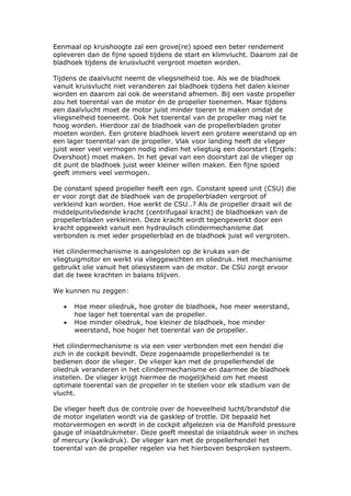 Eenmaal op kruishoogte zal een grove(re) spoed een beter rendement
opleveren dan de fijne spoed tijdens de start en klimvlucht. Daarom zal de
bladhoek tijdens de kruisvlucht vergroot moeten worden.

Tijdens de daalvlucht neemt de vliegsnelheid toe. Als we de bladhoek
vanuit kruisvlucht niet veranderen zal bladhoek tijdens het dalen kleiner
worden en daarom zal ook de weerstand afnemen. Bij een vaste propeller
zou het toerental van de motor én de propeller toenemen. Maar tijdens
een daalvlucht moet de motor juist minder toeren te maken omdat de
vliegsnelheid toeneemt. Ook het toerental van de propeller mag niet te
hoog worden. Hierdoor zal de bladhoek van de propellerbladen groter
moeten worden. Een grotere bladhoek levert een grotere weerstand op en
een lager toerental van de propeller. Vlak voor landing heeft de vlieger
juist weer veel vermogen nodig indien het vliegtuig een doorstart (Engels:
Overshoot) moet maken. In het geval van een doorstart zal de vlieger op
dit punt de bladhoek juist weer kleiner willen maken. Een fijne spoed
geeft immers veel vermogen.

De constant speed propeller heeft een zgn. Constant speed unit (CSU) die
er voor zorgt dat de bladhoek van de propellerbladen vergroot of
verkleind kan worden. Hoe werkt de CSU..? Als de propeller draait wil de
middelpuntvliedende kracht (centrifugaal kracht) de bladhoeken van de
propellerbladen verkleinen. Deze kracht wordt tegengewerkt door een
kracht opgewekt vanuit een hydraulisch cilindermechanisme dat
verbonden is met ieder propellerblad en de bladhoek juist wil vergroten.

Het cilindermechanisme is aangesloten op de krukas van de
vliegtuigmotor en werkt via vlieggewichten en oliedruk. Het mechanisme
gebruikt olie vanuit het oliesysteem van de motor. De CSU zorgt ervoor
dat de twee krachten in balans blijven.

We kunnen nu zeggen:

   •   Hoe meer oliedruk, hoe groter de bladhoek, hoe meer weerstand,
       hoe lager het toerental van de propeller.
   •   Hoe minder oliedruk, hoe kleiner de bladhoek, hoe minder
       weerstand, hoe hoger het toerental van de propeller.

Het cilindermechanisme is via een veer verbonden met een hendel die
zich in de cockpit bevindt. Deze zogenaamde propellerhendel is te
bedienen door de vlieger. De vlieger kan met de propellerhendel de
oliedruk veranderen in het cilindermechanisme en daarmee de bladhoek
instellen. De vlieger krijgt hiermee de mogelijkheid om het meest
optimale toerental van de propeller in te stellen voor elk stadium van de
vlucht.

De vlieger heeft dus de controle over de hoeveelheid lucht/brandstof die
de motor ingelaten wordt via de gasklep of trottle. Dit bepaald het
motorvermogen en wordt in de cockpit afgelezen via de Manifold pressure
gauge of inlaatdrukmeter. Deze geeft meestal de inlaatdruk weer in inches
of mercury (kwikdruk). De vlieger kan met de propellerhendel het
toerental van de propeller regelen via het hierboven besproken systeem.
 