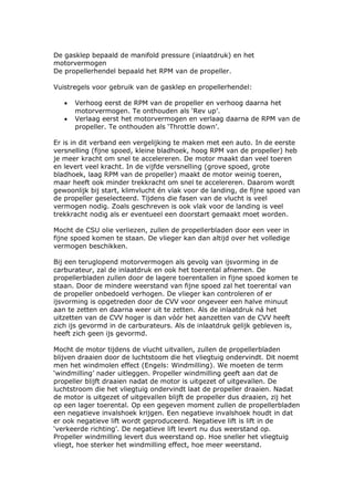 De gasklep bepaald de manifold pressure (inlaatdruk) en het
motorvermogen
De propellerhendel bepaald het RPM van de propeller.

Vuistregels voor gebruik van de gasklep en propellerhendel:

   •   Verhoog eerst de RPM van de propeller en verhoog daarna het
       motorvermogen. Te onthouden als ‘Rev up’.
   •   Verlaag eerst het motorvermogen en verlaag daarna de RPM van de
       propeller. Te onthouden als ‘Throttle down’.

Er is in dit verband een vergelijking te maken met een auto. In de eerste
versnelling (fijne spoed, kleine bladhoek, hoog RPM van de propeller) heb
je meer kracht om snel te accelereren. De motor maakt dan veel toeren
en levert veel kracht. In de vijfde versnelling (grove spoed, grote
bladhoek, laag RPM van de propeller) maakt de motor weinig toeren,
maar heeft ook minder trekkracht om snel te accelereren. Daarom wordt
gewoonlijk bij start, klimvlucht én vlak voor de landing, de fijne spoed van
de propeller geselecteerd. Tijdens die fasen van de vlucht is veel
vermogen nodig. Zoals geschreven is ook vlak voor de landing is veel
trekkracht nodig als er eventueel een doorstart gemaakt moet worden.

Mocht de CSU olie verliezen, zullen de propellerbladen door een veer in
fijne spoed komen te staan. De vlieger kan dan altijd over het volledige
vermogen beschikken.

Bij een teruglopend motorvermogen als gevolg van ijsvorming in de
carburateur, zal de inlaatdruk en ook het toerental afnemen. De
propellerbladen zullen door de lagere toerentallen in fijne spoed komen te
staan. Door de mindere weerstand van fijne spoed zal het toerental van
de propeller onbedoeld verhogen. De vlieger kan controleren of er
ijsvorming is opgetreden door de CVV voor ongeveer een halve minuut
aan te zetten en daarna weer uit te zetten. Als de inlaatdruk ná het
uitzetten van de CVV hoger is dan vóór het aanzetten van de CVV heeft
zich ijs gevormd in de carburateurs. Als de inlaatdruk gelijk gebleven is,
heeft zich geen ijs gevormd.

Mocht de motor tijdens de vlucht uitvallen, zullen de propellerbladen
blijven draaien door de luchtstoom die het vliegtuig ondervindt. Dit noemt
men het windmolen effect (Engels: Windmilling). We moeten de term
‘windmilling’ nader uitleggen. Propeller windmilling geeft aan dat de
propeller blijft draaien nadat de motor is uitgezet of uitgevallen. De
luchtstroom die het vliegtuig ondervindt laat de propeller draaien. Nadat
de motor is uitgezet of uitgevallen blijft de propeller dus draaien, zij het
op een lager toerental. Op een gegeven moment zullen de propellerbladen
een negatieve invalshoek krijgen. Een negatieve invalshoek houdt in dat
er ook negatieve lift wordt geproduceerd. Negatieve lift is lift in de
‘verkeerde richting’. De negatieve lift levert nu dus weerstand op.
Propeller windmilling levert dus weerstand op. Hoe sneller het vliegtuig
vliegt, hoe sterker het windmilling effect, hoe meer weerstand.
 