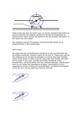 Waak ervoor dat door het taxiën over ruw terrein (grasland met kuilen) de
ground clearance niet zodanig verkleind wordt dat de propellertips de
grond kunnen raken. Dit kan ook gebeuren als het neuswiel ‘doorveert’ na
het rijden over een hobbel.

Een vliegtuig met een VP propeller wordt gewoonlijk gestart als de
propellerhendel in fijne spoed staat.


Stall herstel:

We weten dat een overtreksituatie voortkomt uit een overschrijding van
de kritieke invalshoek. Hierdoor neemt de lift sterk af. Tijdens een stall zal
het vliegtuig zal om de dwarsas bewegen en met de neus naar beneden
wijzen (nose down). In feite is dat een ‘natuurlijk’ stall herstel. Hoe gaat
een en ander in zijn werk: Doordat de kritieke invalshoek wordt
overschreden, zal het drukpunt zich naar achteren bewegen. Het drukpunt
komt nu ver achter het zwaartepunt te liggen. Het drukpunt en het
zwaartepunt vormen in feite een krachtenkoppel. De afstand tussenbeide
vormt een arm. De arm geeft een moment voorover.
 