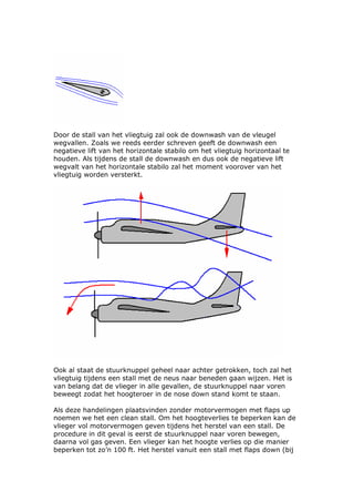 Door de stall van het vliegtuig zal ook de downwash van de vleugel
wegvallen. Zoals we reeds eerder schreven geeft de downwash een
negatieve lift van het horizontale stabilo om het vliegtuig horizontaal te
houden. Als tijdens de stall de downwash en dus ook de negatieve lift
wegvalt van het horizontale stabilo zal het moment voorover van het
vliegtuig worden versterkt.




Ook al staat de stuurknuppel geheel naar achter getrokken, toch zal het
vliegtuig tijdens een stall met de neus naar beneden gaan wijzen. Het is
van belang dat de vlieger in alle gevallen, de stuurknuppel naar voren
beweegt zodat het hoogteroer in de nose down stand komt te staan.

Als deze handelingen plaatsvinden zonder motorvermogen met flaps up
noemen we het een clean stall. Om het hoogteverlies te beperken kan de
vlieger vol motorvermogen geven tijdens het herstel van een stall. De
procedure in dit geval is eerst de stuurknuppel naar voren bewegen,
daarna vol gas geven. Een vlieger kan het hoogte verlies op die manier
beperken tot zo’n 100 ft. Het herstel vanuit een stall met flaps down (bij
 