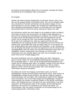 de landing of start) gebeurt altijd met vol vermogen vanwege de hogere
weerstand die de neergelaten flaps veroorzaken.


De wingdip:

Omdat niet beide vleugels tegelijkertijd overtrokken hoeven raken, kan
één van de vleugels eerder overtrokken raken. Een van de vleugels raakt
dus overtrokken of eerder overtrokken dan de andere vleugel. In zo’n
geval spreken we van een wingdip. Een wingdip kan plaatsvinden door
een onbedoelde gierbeweging (draaien om de topas) van het vliegtuig
bijvoorbeeld door te veel of te weinig voetenstuur tijdens een stall.

De instinctieve reactie van veel vliegers is de wingdip te willen corrigeren
door tegen te sturen met de rolroeren; de vlieger tracht tegenstuur te
geven om de ongewenste rolbeweging te corrigeren. Dit is echter niet aan
te raden bij een windip tijdens een stall. Door het tegensturen zal het
rolroer van de vleugel die ‘dipt’ naar beneden bewegen. Dit levert meer
lift en ook meer weerstand op. Zoals we weten levert dit het zgn.
haakeffect op; het vliegtuig zal door het haakeffect een kort moment ‘de
andere kant’ op bewegen dan waar de vlieger heen wil. In het geval van
een wingdip tijdens een stall resulteert het haakeffect in een versterking
van de wingdip. Bovendien kan door het tegensturen met de rolroeren het
vleugelgedeelte waar het rolroer zich bevindt overtrokken raken door het
haakeffect. Kortom; tegensturen met rolroeren is niet de juiste
herstelactie voor een wingdip tijdens een stall. Het is overigens wél de
juiste actie bij een wingdip zonder stall.

De juiste herstelactie voor een wingdip tijdens een stall: Tegenstuur
geven met de voeten om de onbedoelde gierbeweging te corrigeren. Door
het neveneffect gieren = rollen zal de corrigerende gierbeweging ervoor
zorgen dat het vliegtuig gaat rollen. De ‘gedipte’ vleugel rolt op die manier
weer omhoog. (Let erop dat niet te veel tegenstuur met de voeten
gegeven wordt.) Hierna de stuurknuppel naar voren bewegen om de
overtrokken situatie te herstellen.

Als tijdens een bocht het vliegtuig overtrokken raakt, zal niet de
laagstgelegen vleugel (binnenvleugel) overtrokken raken, maar eerder de
hoogstgelegen vleugel (buitenvleugel). Stel dat het vliegtuig, bekeken
vanuit de positie van de vlieger, een rechterbocht maakt en het vliegtuig
raak overtrokken, dan zal de linkervleugel (de hoogstgelegen vleugel of
buitenvleugel) een grotere invalshoek hebben en dus eerder overtrokken
raken. Het vliegtuig zal dus in het geval van een rechterbocht, over links
wegvallen; de linkervleugel raakt in een wingdip. Op de onderstaande
tekening is het verschil in invalshoek te zien tussen de buiten –en
binnenvleugel. Door de grotere invalshoek van de buitenvleugel zal de
buitenvleugel eerder overtrokken raken.
 