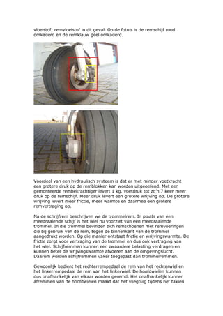 vloeistof; remvloeistof in dit geval. Op de foto’s is de remschijf rood
omkaderd en de remklauw geel omkaderd.




Voordeel van een hydraulisch systeem is dat er met minder voetkracht
een grotere druk op de remblokken kan worden uitgeoefend. Met een
gemonteerde rembekrachtiger levert 1 kg. voetdruk tot zo’n 7 keer meer
druk op de remschijf. Meer druk levert een grotere wrijving op. De grotere
wrijving levert meer frictie, meer warmte en daarmee een grotere
remvertraging op.

Na de schrijfrem beschrijven we de trommelrem. In plaats van een
meedraaiende schijf is het wiel nu voorziet van een meedraaiende
trommel. In die trommel bevinden zich remschoenen met remvoeringen
die bij gebruik van de rem, tegen de binnenkant van de trommel
aangedrukt worden. Op die manier ontstaat frictie en wrijvingswarmte. De
frictie zorgt voor vertraging van de trommel en dus ook vertraging van
het wiel. Schijfremmen kunnen een zwaardere belasting verdragen en
kunnen beter de wrijvingswarmte afvoeren aan de omgevingslucht.
Daarom worden schijfremmen vaker toegepast dan trommelremmen.

Gewoonlijk bedient het rechterrempedaal de rem van het rechterwiel en
het linkerrempedaal de rem van het linkerwiel. De hoofdwielen kunnen
dus onafhankelijk van elkaar worden geremd. Het onafhankelijk kunnen
afremmen van de hoofdwielen maakt dat het vliegtuig tijdens het taxiën
 