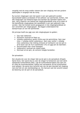 vergelijk met de romp sneller roteren dan een vliegtuig met een grotere
spanwijdte in vergelijk met de romp.

Nu kunnen vliegtuigen ook met opzet in een spin gebracht worden
bijvoorbeeld tijdens acrobatiek of het oefenen van spinherstel. Echter, niet
alle vliegtuigen zijn bestand tegen de krachten die optreden tijdens een
spin. Het is daarom van belang het vliegtuighandboek erop na te slaan of
het betreffende vliegtuigtype wel opzettelijk in een spin gebracht mag
worden. Ook het herstel wordt aangegeven in het vliegtuighandboek en
kan verschillen per vliegtuigtype! Wij leggen onderstaand het
basisprincipe uit van het spinherstel.

Dit principe hoeft dus niet voor alle vliegtuigtypen te gelden:

   •   Gas naar stationair.
   •   Rolroeren neutraal en flaps up.
   •   Volledig voetenstuur geven contra aan de spinrichting: Spin naar
       links = volledig rechts voetenstuur. Spin naar rechts = volledig
       links voetenstuur De richting (linksom of rechtsom) van de spin is
       af te lezen aan de Turn Coördinator (TC) en niet aan de slipmeter.
   •   Stuurknuppel naar voren bewegen.
   •   Voetenstuur neutraal als rotatie stopt.
   •   Eenmaal uit de spin, de verloren hoogte herstellen.


De spiraalduik:

Een situatie die voor de vlieger lijkt op de spin is de spiraalduik (Engels:
Spiral dive). Een spiral dive is voor de vlieger te herkennen aan een sterk
oplopende luchtsnelheid (IAS). Ligt de luchtsnelheid tijdens een spin om
en nabij de overtreksnelheid, tijdens een spiraalduik zal de luchtsnelheid
snel oplopen. De spiral dive verschilt ook van de spin doordat het vliegtuig
niet snel tolt om een denkbeeldige as. Zie hiervoor ook het verschil tussen
de tekening van de spin en de spiraalduik.
 