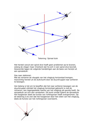 Tekening: Spiraal duik


Het herstel vanuit een spiral dive hoeft geen problemen op te leveren,
zolang de vlieger maar (h)erkent dat hij zich in een spiral dive bevindt.
Gewoonlijk liggen de volgende handelingen aan de basis van herstel uit
een spiraalduik:

Gas naar stationair.
Met de rolroeren de vleugels van het vliegtuig horizontaal brengen.
Voorzichtig herstel uit de duikvlucht door de stuurknuppel naar achteren
te bewegen.

Van belang is het om te beseffen dat het naar achteren bewegen van de
stuurknuppel vóórdat het vliegtuig horizontaal gebracht is met de
rolroeren, een tegengestelde reactie van het vliegtuig als gevolg heeft. De
spiraalduik zal zich dan versterken. Dit komt omdat tijdens de spiraalduik
het hoogteroer deels de functie van richtingsroer heeft overgenomen. Op
de tekening is te zien dat het hoogteroer door het rollen van het vliegtuig,
deels de functie van het richtingsroer overneemt.
 