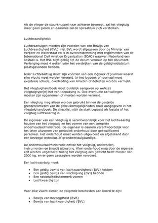 Als de vlieger de stuurknuppel naar achteren beweegt, zal het vliegtuig
meer gaan gieren en daarmee zal de spiraalduik zich versterken.


Luchtwaardigheid:

Luchtvaartuigen moeten zijn voorzien van een Bewijs van
Luchtvaardigheid (BVL). Het BVL wordt afgegeven door de Minister van
Verkeer en Waterstaat en is in overeenstemming met reglementen van de
International Civil Aviation Organization (ICAO) waarvan Nederland een
lidstaat is. Het BVL blijft geldig tot de datum vermeld op het document.
Verlenging moet 4 weken vóór het verstrijken van de geldigheidsdatum
plaatsgevonden hebben.

Ieder luchtvaartuig moet zijn voorzien van een logboek of journaal waarin
elke vlucht moet worden vermeld. In het logboek of journaal moet
eventuele schade, overtreding van limieten of defecten worden vermeld.

Het vliegtuighandboek moet duidelijk aangeven op welk(e)
vliegtuigtype(n) het van toepassing is. Ook eventuele aanvullingen
moeten zijn opgenomen of moeten worden vermeld.

Een vliegtuig mag alleen worden gebruikt binnen de gestelde
grenzen/limieten van de gebruiksmogelijkheden zoals aangegeven in het
vliegtuighandboek. De checklist vóór de start bepaald als laatste of het
vliegtuig luchtwaardig is.

De eigenaar van een vliegtuig is verantwoordelijk voor het luchtwaardig
houden van het vliegtuig en het voeren van een complete
onderhoudsadministratie. De eigenaar is daarom verantwoordelijk voor
het laten uitvoeren van periodiek onderhoud door gekwalificeerd
personeel. Het onderhoud moet worden uitgevoerd en afgetekend door
een bevoegd technicus of grondwerktuigkundige.

De onderhoudsadministratie omvat het vliegtuig, onderdelen,
instrumenten en (nood) uitrusting. Klein onderhoud mag door de eigenaar
zelf worden uitgevoerd zolang het vliegtuig een gewicht heeft minder dan
2000 kg. en er geen passagiers worden vervoerd.

Een luchtvaartuig moet:

   •   Een geldig bewijs van luchtwaardigheid (BVL) hebben
   •   Een geldig bewijs van inschrijving (BVI) hebben
   •   Een nationaliteitskenmerk voeren
   •   Luchtwaardig zijn


Voor elke vlucht dienen de volgende bescheiden aan boord te zijn:

   •   Bewijs van bevoegdheid (BVB)
   •   Bewijs van luchtwaardigheid (BVL)
 