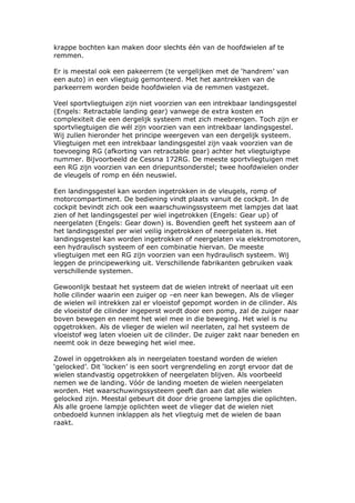 krappe bochten kan maken door slechts één van de hoofdwielen af te
remmen.

Er is meestal ook een pakeerrem (te vergelijken met de ‘handrem’ van
een auto) in een vliegtuig gemonteerd. Met het aantrekken van de
parkeerrem worden beide hoofdwielen via de remmen vastgezet.

Veel sportvliegtuigen zijn niet voorzien van een intrekbaar landingsgestel
(Engels: Retractable landing gear) vanwege de extra kosten en
complexiteit die een dergelijk systeem met zich meebrengen. Toch zijn er
sportvliegtuigen die wél zijn voorzien van een intrekbaar landingsgestel.
Wij zullen hieronder het principe weergeven van een dergelijk systeem.
Vliegtuigen met een intrekbaar landingsgestel zijn vaak voorzien van de
toevoeging RG (afkorting van retractable gear) achter het vliegtuigtype
nummer. Bijvoorbeeld de Cessna 172RG. De meeste sportvliegtuigen met
een RG zijn voorzien van een driepuntsonderstel; twee hoofdwielen onder
de vleugels of romp en één neuswiel.

Een landingsgestel kan worden ingetrokken in de vleugels, romp of
motorcompartiment. De bediening vindt plaats vanuit de cockpit. In de
cockpit bevindt zich ook een waarschuwingssysteem met lampjes dat laat
zien of het landingsgestel per wiel ingetrokken (Engels: Gear up) of
neergelaten (Engels: Gear down) is. Bovendien geeft het systeem aan of
het landingsgestel per wiel veilig ingetrokken of neergelaten is. Het
landingsgestel kan worden ingetrokken of neergelaten via elektromotoren,
een hydraulisch systeem of een combinatie hiervan. De meeste
vliegtuigen met een RG zijn voorzien van een hydraulisch systeem. Wij
leggen de principewerking uit. Verschillende fabrikanten gebruiken vaak
verschillende systemen.

Gewoonlijk bestaat het systeem dat de wielen intrekt of neerlaat uit een
holle cilinder waarin een zuiger op –en neer kan bewegen. Als de vlieger
de wielen wil intrekken zal er vloeistof gepompt worden in de cilinder. Als
de vloeistof de cilinder ingeperst wordt door een pomp, zal de zuiger naar
boven bewegen en neemt het wiel mee in die beweging. Het wiel is nu
opgetrokken. Als de vlieger de wielen wil neerlaten, zal het systeem de
vloeistof weg laten vloeien uit de cilinder. De zuiger zakt naar beneden en
neemt ook in deze beweging het wiel mee.

Zowel in opgetrokken als in neergelaten toestand worden de wielen
‘gelocked’. Dit ‘locken’ is een soort vergrendeling en zorgt ervoor dat de
wielen standvastig opgetrokken of neergelaten blijven. Als voorbeeld
nemen we de landing. Vóór de landing moeten de wielen neergelaten
worden. Het waarschuwingssysteem geeft dan aan dat alle wielen
gelocked zijn. Meestal gebeurt dit door drie groene lampjes die oplichten.
Als alle groene lampje oplichten weet de vlieger dat de wielen niet
onbedoeld kunnen inklappen als het vliegtuig met de wielen de baan
raakt.
 