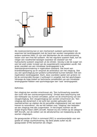 Als noodvoorziening kan er een mechanisch systeem gemonteerd zijn
waarmee het landingsgestel met de hand kan worden neergelaten als de
andere systemen falen. Er zijn ook fabrikanten die als noodvoorziening
kiezen voor een Free fall systeem. Als het reguliere systeem faalt, kan de
vlieger een noodhendel bewegen waardoor de vloeistof van het
hydraulische systeem wegvloeit uit de cilinder. Gevolg is dat de zuiger (en
ook het wiel) onder invloed van de zwaartekracht neergelaten wordt. Het
grote voordeel van een intrekbaar landingsgestel is de
weerstandsvermindering in ingetrokken toestand. Dat levert een
brandstofbesparing op en vergroot de actieradius van het vliegtuig. Ook
zou een sportvliegtuig een grotere luchtsnelheid kunnen behalen met een
ingetrokken landingsgestel. Doch, deze voordelen spelen een grotere rol
bij de commerciële (burger-) luchtvaart in vergelijk met het sportvliegen.
Vanwege de hoge kosten en technische complexiteit van een intrekbaar
landingsgestel hebben veel sportvliegtuigen een ‘vast’ landingsgestel.


Definities:

Een vliegtuig kan worden omschreven als: ‘Een luchtvaartuig zwaarder
dan lucht met een voorstuwingsinrichting’. Omdat deze beschrijving ook
een helikopter zou kunnen omvatten, geven we de omschrijving van een
vleugelvliegtuig. Een vleugelvliegtuig kan worden omschreven als: ‘Een
vliegtuig dat dynamisch in de lucht kan worden gehouden door
reactiekrachten op vlakken die bij eenzelfde vliegtoestand niet van stand
hoeven te veranderen’. Als we het hebben over ‘vliegtuig’ dan bedoelen
we een vliegtuig met één zuigermotor. In het Engels noemen we dit
Single Engine Piston (SEP) aircraft. Hoewel wij ons richten op de categorie
SEP Aircraft, zijn de wetten van de aërodynamica van toepassing op alle
soorten vliegtuigen.

De gezagvoerder of Pilot in command (PIC) is verantwoordelijk voor een
goede en veilige vluchtuitvoering. Op deze plaats zullen wij de
gezagvoeder of PIC benoemen als vlieger.
 