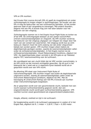 VFR en IFR vluchten:

Het Private Pilot Licence-Aircraft (PPL-A) geeft de mogelijkheid om onder
zichtvliegregels te mogen vliegen in sportvliegtuigen. De houder van een
PPL-A mag als bestuurder van een luchtvaartuig optreden, zij het zonder
daarvoor baat of een vergoeding te ontvangen. Met andere woorden;
Degene met een PPL-A brevet mag zich niet laten betalen voor het
besturen van een vliegtuig.

Zichtvliegregels noemen we in het Engels Visual Flight Rules en korten we
af tot VFR. De zichtvliegregels bestaan uit een aantal voorschriften
omtrent weersomstandigheden en vliegzicht. Bij VFR vluchten wordt bij
het besturen van het vliegtuig uitgegaan van hetgeen de vlieger door het
raam van zijn cockpit kan waarnemen. Het vliegtuig wordt dus op zicht
bestuurd. Daarom moet het zicht zodanig zijn dat ander vliegverkeer
bijtijds kan worden gezien. VFR vluchten mogen alleen tijdens de
daglichtperiode gevlogen worden, waarbij de weersomstandigheden vallen
onder de zichtweersomstandigheden. In het Engels noemen we de
zichtweersomstandigheden; Visual Meteorological Conditions, afgekort tot
VMC. De daglichtperiodes staan vermeld in de VFR-gids en op Teletekst
pagina 707; weersverwachting voor de luchtvaart.

Als voorafgaand aan een vlucht blijkt dat de VMC worden overschreden, is
de VFR vlucht op dat moment onmogelijk geworden. Op dit punt is het
belangrijk dat u weet wat er in algemene lijnen bedoeld wordt als er
gesproken wordt over een VFR vlucht.

De afkorting IFR staat voor Instrument Flight Rules of
instrumentvliegregels. IFR vluchten mogen ook buiten de daglichtperiode
uitgevoerd worden, waarbij de weersomstandigheden vallen onder de
Instrument Meteorological Conditions, afgekort tot IMC. Met de
toevoeging IR (Instrument Rating) aan het PPL-A brevet zijn vluchten
onder instrumentvliegregels toegestaan.

Als er gesproken wordt over een gecontroleerde vlucht, bedoeld men een
vlucht waaraan luchtverkeersleiding gegeven wordt. Aan een
ongecontroleerde vlucht wordt geen luchtverkeersleiding gegeven. VFR
vluchten kunnen zowel gecontroleerd als ongecontroleerd plaatsvinden.


Hoogte, afstand, snelheid en tijd in de luchtvaart:

De hoogtemeting wordt in de luchtvaart weergegeven in voeten of in het
Engels feet, afgekort tot ft. 1 meter = 3.28 ft. 1 foot = 0.305 meter.
 