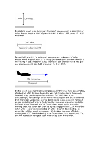 De afstand wordt in de luchtvaart (meestal) weergegeven in zeemijlen of
in het Engels Nautical Mile, afgekort tot NM. 1 NM = 1852 meter of 1,852
kilometer.




De snelheid wordt in de luchtvaart weergegeven in knopen of in het
Engels Knots afgekort tot Kts. 1 Knoop (kt) staat gelijk aan één zeemijl. 1
knoop (kt) = 1852 meter of 1,852 kilometer. Een snelheid van 5 kts. per
uur staat dan gelijk aan 9,26 km p/uur. (= 5 x 1,852).




De tijd wordt in de luchtvaart weergegeven in Universal Time Coördinated,
afgekort tot UTC. Dit is de lokale tijd van het Engelse stadje Greenwich.
Greenwich ligt precies op de 0-meridiaan. Een meridiaan is een
denkbeeldige, verticale lijn die de noord –en zuidpool met elkaar verbindt.
De 0 meridiaan verdeelt de wereld denkbeeldig in een westelijk halfrond
en een oostelijk halfrond. In Nederland bevinden we ons op het oostelijk
halfrond. Vanaf Greenwich of de 0-meridiaan wordt het in oostelijke
richting later. We tellen dan uren op bij de aangegeven UTC. In Nederland
is het UTC + 1 uur in de wintertijd en UTC +2 uur in de zomertijd. In
westelijke richting wordt het vroeger. We trekken dan uren af bij de
aangegeven UTC. Op de tekening is de 0-meridiaan rood ingetekend. Zie
ook het hoofdstuk Navigatie voor meer uitleg over meridianen.
 