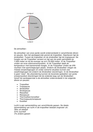 De atmosfeer:

De atmosfeer van onze aarde wordt onderverdeeld in verschillende sferen
en pauzes. Aan het aardoppervlak grenst de troposfeer. Daarboven ligt de
stratosfeer. Tussen de troposfeer en de stratosfeer ligt de tropopauze. De
hoogte van de Troposfeer varieert en ligt aan de polen gemiddeld op
7.000 meter en bij de evenaar op zo’n 20.000 meter. In de Troposfeer
vinden we onze weersverschijnselen. In de Troposfeer daalt de
temperatuur met toenemende hoogte. In de Troposfeer vinden de VFR
vluchten met sportvliegtuigen plaats. Onderin de Stratosfeer vliegen de
meeste straalvliegtuigen en onder extreme situaties kunnen ook
zweefvliegtuigen tot onderin de Stratosfeer doordringen. In de Stratosfeer
is geen ‘weer’. Bij uitzondering kunnen de bovenste gedeelten van grote
onweerswolken doordringen tot de onderste laag van de Stratosfeer.
Vanaf het aardoppervlak is de atmosfeer onderverdeeld in de volgende
sferen en pauzes:

   •   Troposfeer
   •   Tropopauze
   •   Stratosfeer
   •   Stratopauze
   •   Mesosfeer
   •   Mesopauze
   •   Thermosfeer/ionosfeer
   •   Thermopauze/ionopauze
   •   Exosfeer

Lucht is een samenstelling van verschillende gassen. De ideale
samenstelling van lucht in de troposfeer bestaat ongeveer uit:
78% uit stikstof
21% zuurstof
1% andere gassen
 