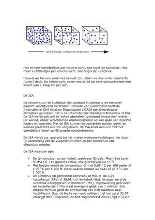 Hoe minder luchtdeeltjes per volume lucht, hoe lager de luchtdruk. Hoe
meer luchtdeeltjes per volume lucht, hoe hoger de luchtdruk.

Hoewel we het ons vaak niet bewust zijn, staan we dus onder constante
(lucht-) druk. De kolom lucht boven ons drukt op onze schouders met een
kracht van 1 kilogram per cm2.


De ISA:

De temperatuur en luchtdruk zijn constant in beweging en vertonen
daarom voortdurend verschillen. Omwille van uniformiteit heeft de
International Civil Aviation Organisation (ICAO) een theoretische
atmosfeer gecreëerd. Dit is de Internationale Standaard Atmosfeer of ISA.
De ISA wordt ook wel de ‘reken atmosfeer’ genoemd omdat men overal
ter wereld, onder verschillende omstandigheden uit kan gaan van dezelfde
kaders en waarden. Met de ISA kunnen instrumenten worden geijkt en
kunnen prestaties worden vergeleken. De ISA komt overeen met het
gemiddelde ‘weer’ op 45 graden noorderbreedte.

De ISA wordt o.a. gebruikt bij het maken weersverwachtingen, het ijken
(= kalibreren) van de vlieginstrumenten en het berekenen van
vliegtuigprestaties.

De ISA waarden zijn:

   •   De temperatuur op gemiddeld zeeniveau (Engels: Mean Sea Level
       of MSL) is +15 graden Celsius, ook geschreven als 15 0 C.
   •   Met hoogte neemt de temperatuur af met 0,65 0 C per 100 meter of
       1,98 0 C per 1.000 ft. Deze waarde ronden we vaak af op 2 0 C per
       1.000 ft.
   •   De luchtdruk op gemiddeld zeeniveau of MSL is 1013,25
       hectoPascal (hPa) of 29,92 inch kwikdruk (Hg). Vroeger werd de
       luchtdruk weergegeven in millibaren (mb), tegenwoordig gebruiken
       we hectoPascal. 1 hPa staat overigens gelijk aan 1 millibar. Een
       simpele formule geeft de omrekening van inch kwikdruk naar
       hectoPascol. Door de Hg te vermenigvuldigen met het getal 33,87
       verkrijgt men (ongeveer) de hPa. Bijvoorbeeld 29,92 (Hg) x 33,87
 