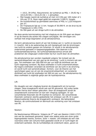 = 1013, 39 (hPa). Resumerend; de luchtdruk op MSL = 29,92 Hg =
        1013,25 hPa = 1013,25 mb = 1 atmosfeer.
    •   Met hoogte neemt de luchtdruk af met 12,5 hPa per 100 meter of 1
        hPa per 27 ft. Deze regel geldt tot ongeveer 5.000 ft. hoogte.
    •   De luchtdichtheid op gemiddeld zeeniveau of MSL is 1,225 kilogram
        per m3.
    •   De Tropopauze ligt op 11 km. hoogte of 36.090 ft. en de druk bij de
        Tropopauze is 226.3 hPa.
    •   De ISA gaat uit van droge lucht in de atmosfeer.

Na deze eerste kennismaking met het vliegtuig en de ISA gaan we dieper
in op de theorie die achter het vliegen schuilgaat. We vervolgen ons
verhaal met enige beginselen uit de aërodynamica.

De term aërodynamica stamt af van het Griekse aer (= lucht) en dunamis
(= kracht). Het is de wetenschap die zich bezighoudt met de stromingen
van lucht en andere gassen om lichamen. Er wordt in de aërodynamica
onderscheid gemaakt in toepassingsgebieden. Eén daarvan is de
luchtvaartaërodynamica. De luchtvaartaërodynamica omvat alle
problemen die vliegtuigen ondervinden bij hun vlucht door de atmosfeer.

De aërodynamica kan worden ingedeeld volgens ‘de invloed van de
samendrukbaarheid van een gas op de stroming’. Lucht is immers ook een
gas. Tot snelheden van 300-500 km per uur blijft de dichtheid van de
lucht nagenoeg constant. Bij deze snelheden is lucht onsamendrukbaar.
Bij hogere snelheden verandert de dichtheid van de lucht in de stroming
en wordt lucht wel samendrukbaar. Kortom; voor de theorie van het
sportvliegen gaan we uit van de onsamendrukbaarheid -en constante
dichtheid van lucht bij snelheden tot 500 km per uur. De aërodynamica bij
deze snelheden is eigenlijk gelijk aan de hydrodynamica.


Lift:

De vleugels van een vliegtuig leveren de draagkracht om te kunnen
vliegen. Deze draagkracht wordt ook wel lift genoemd. Wij zullen beide
termen hierna door elkaar gebruiken. Door de draagkracht wordt de
zwaartekracht overwonnen en kan een vliegtuig opstijgen. Er zijn
verschillende theorieën die lift trachten te verklaren. De verschillende
theorieën verklaren slechts gedeeltelijk het ontstaan van lift. Er is geen
allesomvattende theorie die draagkracht verklaard. We behandelen
Newton, de continuiteitswet en Bernoulli als verklaring voor het ontstaan
van lift.


Newton:

De Newtoniaanse lifttheorie: Volgens de 3de wet van Newton (1642-1727)
ook wel de reactiewet genoemd, staat voor iedere actie een even grote
tegengestelde reactie, kortom; actie = reactie. Lift ontstaat als een vlak
voorwerp onder een schuine hoek geplaatst wordt en er lucht tegen de
onderkant aanbotst. Als de luchtdeeltjes de onderkant raken, geven ze
 