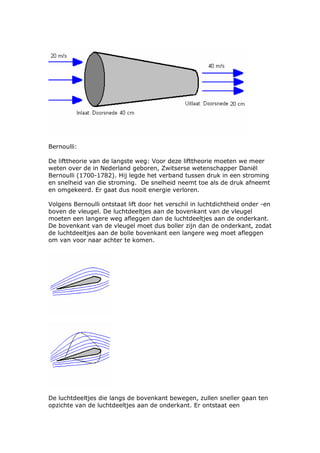 Bernoulli:

De lifttheorie van de langste weg: Voor deze lifttheorie moeten we meer
weten over de in Nederland geboren, Zwitserse wetenschapper Daniël
Bernoulli (1700-1782). Hij legde het verband tussen druk in een stroming
en snelheid van die stroming. De snelheid neemt toe als de druk afneemt
en omgekeerd. Er gaat dus nooit energie verloren.

Volgens Bernoulli ontstaat lift door het verschil in luchtdichtheid onder -en
boven de vleugel. De luchtdeeltjes aan de bovenkant van de vleugel
moeten een langere weg afleggen dan de luchtdeeltjes aan de onderkant.
De bovenkant van de vleugel moet dus boller zijn dan de onderkant, zodat
de luchtdeeltjes aan de bolle bovenkant een langere weg moet afleggen
om van voor naar achter te komen.




De luchtdeeltjes die langs de bovenkant bewegen, zullen sneller gaan ten
opzichte van de luchtdeeltjes aan de onderkant. Er ontstaat een
 