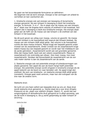 Nu gaan we het bovenstaande formuleren en definiëren:
We beginnen met de term energie. Energie is het vermogen om arbeid te
verrichten en kan voorkomen als:

1. Kinetische energie ook wel energie van beweging of dynamische
energie genoemd. Als een lichaam in beweging is bezit het kinetische
energie. In formule: ½ m v2 . De m staat voor de massa van een lichaam,
de v2 staat voor de Engelse term velocity of snelheid in het kwadraat. Een
lichaam dat in beweging is bezit dus kinetische energie. Die energie staat
gelijk aan de helft van de massa van dat lichaam x de snelheid van dat
lichaam in het kwadraat.

Op dit punt geven we uitleg over massa, volume en gewicht: De massa
van een lichaam is de hoeveelheid stof waaruit dat lichaam bestaat. De
massa van een lichaam blijft altijd gelijk. Het volume is de hoeveelheid
ruimte die deze massa inneemt. Massa krijgt een bepaald gewicht onder
invloed van de zwaartekracht. Onder invloed van de zwaartekracht krijgt
iedere massa dus een bepaald gewicht en wordt naar het middelpunt van
de aarde getrokken. Zwaartekracht wordt ook wel gravitatie genoemd.
Alles dat massa heeft, bezit ook een zekere zwaartekracht. Massa en
zwaartekracht zijn evenredig aan elkaar: Hoe meer massa, hoe meer
zwaartekracht. Vandaar dat bijvoorbeeld de zwaartekracht van de zon
vele malen sterker is dan de zwaartekracht van de aarde.

2. Statische energie ook wel potentiële energie of arbeidsvermogen van
plaats genoemd. Een appel die aan de boom hangt heeft potentiële
energie. Die potentiële energie wordt omgezet in kinetische energie als de
appel loskomt van de boom en naar beneden valt. De appel krijgt dan
snelheid. De som van kinetische –en statische energie blijft altijd gelijk
(constant). Energie gaat nooit verloren, maar kan wel overgaan van de
ene naar de andere vorm.


Statische druk:

De lucht om ons heen oefent een bepaalde druk op ons uit. Deze druk
wordt statische druk genoemd; ps hierbij staat de p voor druk (Engels:
Pressure) en de s staat voor statisch (Engels: Static). Ps wordt ook wel
omgevingsdruk of atmosferische druk genoemd en is altijd aanwezig, ook
als de lucht in beweging is. De ps werkt gelijkmatig op ieder lichaam of
stroming.
 