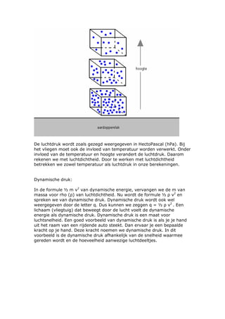 De luchtdruk wordt zoals gezegd weergegeven in HectoPascal (hPa). Bij
het vliegen moet ook de invloed van temperatuur worden verwerkt. Onder
invloed van de temperatuur en hoogte verandert de luchtdruk. Daarom
rekenen we met luchtdichtheid. Door te werken met luchtdichtheid
betrekken we zowel temperatuur als luchtdruk in onze berekeningen.


Dynamische druk:

In de formule ½ m v2 van dynamische energie, vervangen we de m van
massa voor rho (ρ) van luchtdichtheid. Nu wordt de formule ½ ρ v2 en
spreken we van dynamische druk. Dynamische druk wordt ook wel
weergegeven door de letter q. Dus kunnen we zeggen q = ½ ρ v2 . Een
lichaam (vliegtuig) dat beweegt door de lucht voelt de dynamische
energie als dynamische druk. Dynamische druk is een maat voor
luchtsnelheid. Een goed voorbeeld van dynamische druk is als je je hand
uit het raam van een rijdende auto steekt. Dan ervaar je een bepaalde
kracht op je hand. Deze kracht noemen we dynamische druk. In dit
voorbeeld is de dynamische druk afhankelijk van de snelheid waarmee
gereden wordt en de hoeveelheid aanwezige luchtdeeltjes.
 