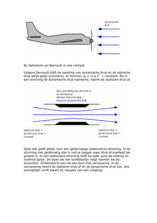 Nu betrekken we Bernoulli in ons verhaal:

Volgens Bernoulli blijft de optelling van dynamische druk en de statische
druk altijd gelijk (constant). In formule: ps + ½ ρ v2 = constant. Als in
een stroming de dynamische druk toeneemt, neemt de statische druk af.




Deze wet geldt alleen voor een gelijkmatige (stationaire) stroming. Is de
stroming niet gelijkmatig dan is niet te zeggen waar druk of snelheid het
grootst is. In een stationaire stroming blijft op ieder punt de richting en
snelheid gelijk. De baan die een luchtdeeltje volgt noemen we de
stroomlijn. Onderstaand zien we een buis met vernauwing. In de
vernauwing neemt de statische druk af en de dynamische druk toe. Iets
soortgelijks vindt plaats bij vleugels van een vliegtuig.
 