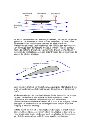 Als we nu de doorsnede van een vleugel bekijken, zien we dat het profiel
gewelfd is. De bovenkant is ‘boller’ dan de onderkant. De lucht aan de
bovenkant van de vleugel wordt versneld als deze zich in een
luchtstroming bevindt. Door de snelheid van de lucht aan de bovenkant
van de vleugel daalt de statische druk (ps ). Immers, volgens Bernoulli
neemt de statische druk af als de dynamische druk of snelheid (½ m v2 )
toeneemt. Er ontstaat zodoende een onderdruk aan de bovenkant van de
vleugel die lift doet ontstaan.




Let wel: Als de snelheid verdubbelt, verviervoudigt de liftproductie. Denk
in dit verband maar aan het kwadraat van de snelheid v in de formule ½
m v2 .

We kunnen vliegen: Als een vliegtuig over de startbaan rijdt, zal op een
gegeven snelheid de statische druk dermate afgenomen zijn en de
dynamische druk dermate toegenomen zijn, dat de ontstane
drukverschillen een onderdruk creëren die in staat is het vliegtuig te doen
opstijgen. De onderdruk aan de bovenzijde van de vleugel ‘zuigt’ het
vliegtuig al het ware omhoog.

In feite maakt het niet uit of het vliegtuig in beweging is of dat de lucht
beweegt. Natuurlijk gaan we ervan uit dat het vliegtuig in beweging is,
maar bijvoorbeeld in een windtunnel staat het vliegtuig stil ten opzichte
van de in beweging zijnde lucht. In beide gevallen ontstaat een
 
