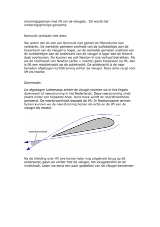 stromingspatroon met lift om de vleugels. Dit wordt het
omkeringsprincipe genoemd.


Bernoulli verklaart niet alles:

We weten dat de wet van Bernoulli niet geheel de liftproductie kan
verklaren. De werkelijk gemeten snelheid van de luchtdeeltjes aan de
bovenkant van de vleugel is hoger, en de werkelijk gemeten snelheid van
de luchtdeeltjes aan de onderkant van de vleugel is lager dan de theorie
doet voorkomen. Nu kunnen we ook Newton in ons verhaal betrekken. Als
we de reactiewet van Newton (actie = reactie) gaan toepassen op lift, dan
is lift een reactiekracht op de actiekracht. De actiekracht is de naar
beneden afgebogen luchtstroming achter de vleugel. Deze actie zorgt voor
lift als reactie.


Downwash:

De afgebogen luchtmassa achter de vleugel noemen we in het Engels
downwash of neerstroming in het Nederlands. Deze neerstroming vindt
plaats onder een bepaalde hoek. Deze hoek wordt de neerstroomhoek
genoemd. De neerstroomhoek bepaald de lift. In Newtoniaanse termen
bezien kunnen we de neerstroming bezien als actie en de lift van de
vleugel als reactie.




Na de inleiding over lift (we komen later nog uitgebreid terug op dit
onderwerp) gaan we verder met de vleugel, het vleugelprofiel en de
invalshoek. Laten we eerst een paar gedeelten van de vleugel benoemen:
 