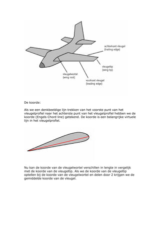 De koorde:

Als we een denkbeeldige lijn trekken van het voorste punt van het
vleugelprofiel naar het achterste punt van het vleugelprofiel hebben we de
koorde (Engels Chord line) getekend. De koorde is een belangrijke virtuele
lijn in het vleugelprofiel.




Nu kan de koorde van de vleugelwortel verschillen in lengte in vergelijk
met de koorde van de vleugeltip. Als we de koorde van de vleugeltip
optellen bij de koorde van de vleugelwortel en delen door 2 krijgen we de
gemiddelde koorde van de vleugel.
 