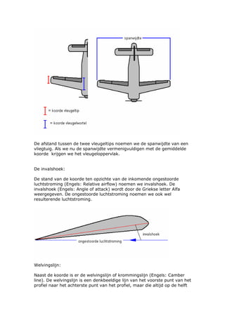 De afstand tussen de twee vleugeltips noemen we de spanwijdte van een
vliegtuig. Als we nu de spanwijdte vermenigvuldigen met de gemiddelde
koorde krijgen we het vleugeloppervlak.


De invalshoek:

De stand van de koorde ten opzichte van de inkomende ongestoorde
luchtstroming (Engels: Relative airflow) noemen we invalshoek. De
invalshoek (Engels: Angle of attack) wordt door de Griekse letter Alfa
weergegeven. De ongestoorde luchtstroming noemen we ook wel
resulterende luchtstroming.




Welvingslijn:

Naast de koorde is er de welvingslijn of krommingslijn (Engels: Camber
line). De welvingslijn is een denkbeeldige lijn van het voorste punt van het
profiel naar het achterste punt van het profiel, maar die altijd op de helft
 