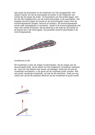 ligt tussen de bovenkant en de onderkant van het vleugelprofiel. Een
andere manier om tot de welvingslijn te komen is het intekenen van
cirkels die de tussen de onder –en bovenkant van het profiel liggen. Een
lijn die alle middelpunten van de cirkels doorsnijdt, is de welvingslijn. Het
hoogste verschil tussen de koorde en de krommingslijn noemt men de
krommingswaarde (Engels: Amount of camber). De krommingswaarde
wordt vaak weergegeven in procenten. Veelal is de krommingswaarde niet
meer dan enkele procenten. Op de tekening is de rode lijn de koorde en
de blauwe lijn is de welvingslijn. Het grootste verschil tussenbeide is de
krommingswaarde.




Invalshoek en lift:

De invalshoek is door de vlieger te beïnvloeden. Als de vlieger aan de
stuurknuppel trekt, zal de stand van het hoogteroer veranderen waardoor
de neus van het toestel naar boven zal bewegen. Daarmee zal ook de
invalshoek veranderen; in dit geval zal de invalhoek groter worden. Met
een groter wordende invalshoek, zal ook de lift toenemen. Zoals we nog
zullen zien zal de lift drastisch afnemen als de invalshoek te groot wordt.
 