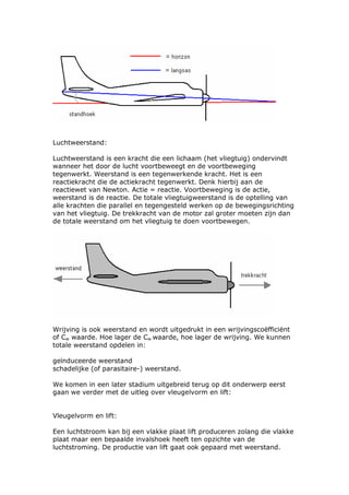 Luchtweerstand:

Luchtweerstand is een kracht die een lichaam (het vliegtuig) ondervindt
wanneer het door de lucht voortbeweegt en de voortbeweging
tegenwerkt. Weerstand is een tegenwerkende kracht. Het is een
reactiekracht die de actiekracht tegenwerkt. Denk hierbij aan de
reactiewet van Newton. Actie = reactie. Voortbeweging is de actie,
weerstand is de reactie. De totale vliegtuigweerstand is de optelling van
alle krachten die parallel en tegengesteld werken op de bewegingsrichting
van het vliegtuig. De trekkracht van de motor zal groter moeten zijn dan
de totale weerstand om het vliegtuig te doen voortbewegen.




Wrijving is ook weerstand en wordt uitgedrukt in een wrijvingscoëfficiënt
of Cw waarde. Hoe lager de Cw waarde, hoe lager de wrijving. We kunnen
totale weerstand opdelen in:

geïnduceerde weerstand
schadelijke (of parasitaire-) weerstand.

We komen in een later stadium uitgebreid terug op dit onderwerp eerst
gaan we verder met de uitleg over vleugelvorm en lift:


Vleugelvorm en lift:

Een luchtstroom kan bij een vlakke plaat lift produceren zolang die vlakke
plaat maar een bepaalde invalshoek heeft ten opzichte van de
luchtstroming. De productie van lift gaat ook gepaard met weerstand.
 