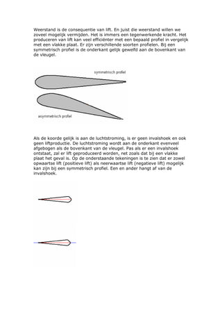 Weerstand is de consequentie van lift. En juist die weerstand willen we
zoveel mogelijk vermijden. Het is immers een tegenwerkende kracht. Het
produceren van lift kan veel efficiënter met een bepaald profiel in vergelijk
met een vlakke plaat. Er zijn verschillende soorten profielen. Bij een
symmetrisch profiel is de onderkant gelijk gewelfd aan de bovenkant van
de vleugel.




Als de koorde gelijk is aan de luchtstroming, is er geen invalshoek en ook
geen liftproductie. De luchtstroming wordt aan de onderkant evenveel
afgebogen als de bovenkant van de vleugel. Pas als er een invalshoek
ontstaat, zal er lift geproduceerd worden, net zoals dat bij een vlakke
plaat het geval is. Op de onderstaande tekeningen is te zien dat er zowel
opwaartse lift (positieve lift) als neerwaartse lift (negatieve lift) mogelijk
kan zijn bij een symmetrisch profiel. Een en ander hangt af van de
invalshoek.
 