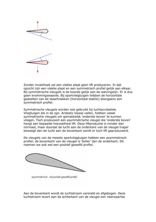 Zonder invalshoek zal een vlakke plaat geen lift produceren. In dat
opzicht zijn een vlakke plaat en een symmetrisch profiel gelijk aan elkaar.
Bij symmetrische vleugels is de koorde gelijk aan de welvingslijn. Er is dus
geen krommingswaarde. Bij sportvliegtuigen hebben de horizontale
gedeelten van de staartvlakken (horizontaal stabilo) doorgaans een
symmetrisch profiel.

Symmetrische vleugels worden ook gebruikt bij luchtacrobatiek.
Vliegtuigen die in de zgn. Arobatic klasse vallen, hebben veelal
symmetrische vleugels om gemakkelijk ‘onderste boven’ te kunnen
vliegen. Toch produceert een asymmetrische vleugel die ‘onderste boven’
hangt een bepaalde hoeveelheid lift. Deze liftproductie is minder dan
normaal, maar doordat de lucht aan de onderkant van de vleugel trager
beweegt dan de lucht aan de bovenkant wordt er toch lift geproduceerd.

De vleugels van de meeste sportvliegtuigen hebben een asymmetrisch
profiel; de bovenkant van de vleugel is ‘boller’ dan de onderkant. Dit
noemen we ook wel een positief gewelfd profiel.




Aan de bovenkant wordt de luchtstroom versneld en afgebogen. Deze
luchtstroom levert aan de achterkant van de vleugel een neerwaartse
 