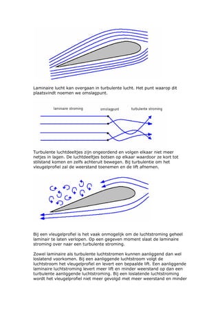 Laminaire lucht kan overgaan in turbulente lucht. Het punt waarop dit
plaatsvindt noemen we omslagpunt.




Turbulente luchtdeeltjes zijn ongeordend en volgen elkaar niet meer
netjes in lagen. De luchtdeeltjes botsen op elkaar waardoor ze kort tot
stilstand komen en zelfs achteruit bewegen. Bij turbulentie om het
vleugelprofiel zal de weerstand toenemen en de lift afnemen.




Bij een vleugelprofiel is het vaak onmogelijk om de luchtstroming geheel
laminair te laten verlopen. Op een gegeven moment slaat de laminaire
stroming over naar een turbulente stroming.

Zowel laminaire als turbulente luchtstromen kunnen aanliggend dan wel
loslatend voorkomen. Bij een aanliggende luchtstroom volgt de
luchtstroom het vleugelprofiel en levert een bepaalde lift. Een aanliggende
laminaire luchtstroming levert meer lift en minder weerstand op dan een
turbulente aanliggende luchtstroming. Bij een loslatende luchtstroming
wordt het vleugelprofiel niet meer gevolgd met meer weerstand en minder
 