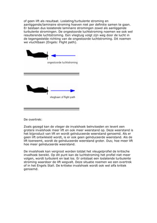 of geen lift als resultaat. Loslating/turbulente stroming en
aanliggende/laminaire stroming hoeven niet per definitie samen te gaan.
Er bestaan dus loslatende laminaire stromingen zowel als aanliggende
turbulente stromingen. De ongestoorde luchtstroming noemen we ook wel
resulterende luchtstroming. Een vliegtuig volgt zijn weg door de lucht in
de tegengestelde richting van de ongestoorde luchtstroming. Dit noemen
we vluchtbaan (Engels: Flight path).




De overtrek:

Zoals gezegd kan de vlieger de invalshoek beïnvloeden en levert een
grotere invalshoek meer lift en ook meer weerstand op. Deze weerstand is
het bijproduct van lift en wordt geïnduceerde weerstand genoemd. Als er
geen lift ontwikkeld wordt, is er ook geen geïnduceerde weerstand. Als de
lift toeneemt, wordt de geïnduceerde weerstand groter. Dus; hoe meer lift
hoe meer geïnduceerde weerstand.

De invalshoek kan vergroot worden totdat het vleugelprofiel de kritische
invalhoek bereikt. Op dit punt kan de luchtstroming het profiel niet meer
volgen, wordt turbulent en laat los. Er ontstaat een loslatende turbulente
stroming waardoor de lift wegvalt. Deze situatie noemen we een overtrek
of in het Engels Stall. De kritieke invalshoek wordt ook wel alfa kritiek
genoemd.
 