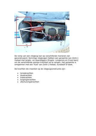 De romp van een vliegtuig kan op verschillende manieren zijn
geconstrueerd. Sommige vliegtuigen hebben een geraamte van (licht-)
metaal met lengte –en dwarsliggers (Engels: Longerons en Cross bars)
om de verschillende soorten krachten op te vangen. Het geraamte is
omspannen met een ‘huid’ van (licht-) metaal, kunststof of doek.

De krachten die inwerken op de vliegtuigconstructie zijn:

   •   torsiekrachten
   •   duwkrachten
   •   trekkrachten
   •   buigingskrachten
   •   afschuivingskrachten
 