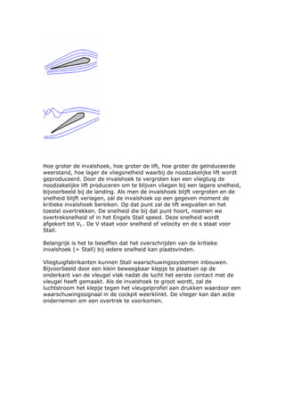 Hoe groter de invalshoek, hoe groter de lift, hoe groter de geïnduceerde
weerstand, hoe lager de vliegsnelheid waarbij de noodzakelijke lift wordt
geproduceerd. Door de invalshoek te vergroten kan een vliegtuig de
noodzakelijke lift produceren om te blijven vliegen bij een lagere snelheid,
bijvoorbeeld bij de landing. Als men de invalshoek blijft vergroten en de
snelheid blijft verlagen, zal de invalshoek op een gegeven moment de
kritieke invalshoek bereiken. Op dat punt zal de lift wegvallen en het
toestel overtrekken. De snelheid die bij dat punt hoort, noemen we
overtreksnelheid of in het Engels Stall speed. Deze snelheid wordt
afgekort tot Vs . De V staat voor snelheid of velocity en de s staat voor
Stall.

Belangrijk is het te beseffen dat het overschrijden van de kritieke
invalshoek (= Stall) bij iedere snelheid kan plaatsvinden.

Vliegtuigfabrikanten kunnen Stall waarschuwingssystemen inbouwen.
Bijvoorbeeld door een klein beweegbaar klepje te plaatsen op de
onderkant van de vleugel vlak nadat de lucht het eerste contact met de
vleugel heeft gemaakt. Als de invalshoek te groot wordt, zal de
luchtstroom het klepje tegen het vleugelprofiel aan drukken waardoor een
waarschuwingssignaal in de cockpit weerklinkt. De vlieger kan dan actie
ondernemen om een overtrek te voorkomen.
 