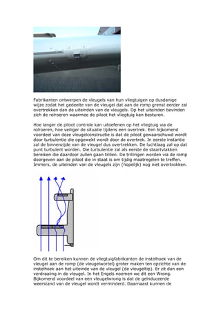 Fabrikanten ontwerpen de vleugels van hun vliegtuigen op dusdanige
wijze zodat het gedeelte van de vleugel dat aan de romp grenst eerder zal
overtrekken dan de uiteinden van de vleugels. Op het uiteinden bevinden
zich de rolroeren waarmee de piloot het vliegtuig kan besturen.

Hoe langer de piloot controle kan uitoefenen op het vliegtuig via de
rolroeren, hoe veiliger de situatie tijdens een overtrek. Een bijkomend
voordeel van deze vleugelconstructie is dat de piloot gewaarschuwd wordt
door turbulentie die opgewekt wordt door de overtrek. In eerste instantie
zal de binnenzijde van de vleugel dus overtrekken. De luchtlaag zal op dat
punt turbulent worden. Die turbulentie zal als eerste de staartvlakken
bereiken die daardoor zullen gaan trillen. De trillingen worden via de romp
doorgeven aan de piloot die in staat is om tijdig maatregelen te treffen.
Immers, de uiteinden van de vleugels zijn (hopelijk) nog niet overtrokken.




Om dit te bereiken kunnen de vliegtuigfabrikanten de instelhoek van de
vleugel aan de romp (de vleugelwortel) groter maken ten opzichte van de
instelhoek aan het uiteinde van de vleugel (de vleugeltip). Er zit dan een
verdraaiing in de vleugel. In het Engels noemen we dit een Wrong.
Bijkomend voordeel van een vleugelwrong is dat de geïnduceerde
weerstand van de vleugel wordt verminderd. Daarnaast kunnen de
 