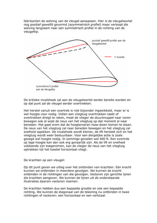 fabrikanten de welving van de vleugel aanpassen. Hier is de vleugelwortel
nog positief gewelfd gevormd (asymmetrisch profiel) maar verloopt die
welving langzaam naar een symmetrisch profiel in de richting van de
vleugeltip.




De kritieke invalshoek zal aan de vleugelwortel eerder bereikt worden en
op dat punt zal de vleugel eerder overtrekken.

Het herstel vanuit een overtrek is niet bijzonder ingewikkeld, maar er is
wel hoogte voor nodig. Indien een vliegtuig overtrokken raakt of
overtrokken dreigt te raken, moet de vlieger de stuurknuppel naar voren
bewegen ook al wijst de neus van het vliegtuig op dat moment al naar
beneden. Het gaat erom dat de hoogteroeren nose-down komen te staan.
De neus van het vliegtuig zal naar beneden bewegen en het vliegtuig zal
snelheid oppikken. De invalshoek wordt kleiner, de lift herstelt zich en het
vliegtuig wordt weer bestuurbaar. Voor een dergelijke actie is zoals
gezegd wel hoogte nodig. In sommige gevallen wel 400 ft. Een overtrek
op lage hoogte kan dan ook erg gevaarlijk zijn. Als de lift en snelheid
voldoende zijn toegenomen, kan de vlieger de neus van het vliegtuig
optrekken tot het toestel horizontaal vliegt.


De krachten op een vleugel:

Op dit punt geven we uitleg over het ontbinden van krachten: Eén kracht
kunnen we ontbinden in meerdere gevolgen. We kunnen de kracht
ontbinden in de richtingen van die gevolgen. Vectoren zijn gerichte lijnen
die krachten aangeven. We kunnen de lijnen uit de onderstaande
illustraties daarom vectoren noemen.

De krachten hebben dus een bepaalde grootte en ook een bepaalde
richting. We kunnen de diagonaal van de tekening nu ontbinden in twee
richtingen of vectoren; een horizontaal en een verticaal.
 
