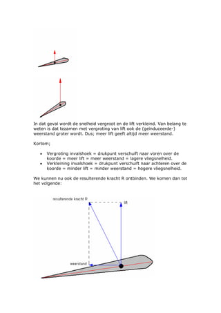 In dat geval wordt de snelheid vergroot en de lift verkleind. Van belang te
weten is dat tezamen met vergroting van lift ook de (geïnduceerde-)
weerstand groter wordt. Dus; meer lift geeft altijd meer weerstand.

Kortom;

   •   Vergroting invalshoek = drukpunt verschuift naar voren over de
       koorde = meer lift = meer weerstand = lagere vliegsnelheid.
   •   Verkleining invalshoek = drukpunt verschuift naar achteren over de
       koorde = minder lift = minder weerstand = hogere vliegsnelheid.

We kunnen nu ook de resulterende kracht R ontbinden. We komen dan tot
het volgende:
 