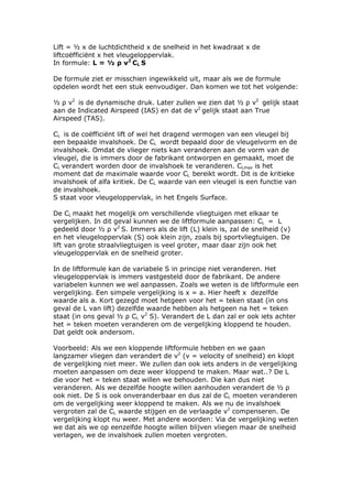 Lift = ½ x de luchtdichtheid x de snelheid in het kwadraat x de
liftcoëfficiënt x het vleugeloppervlak.
In formule: L = ½ ρ v2 CL S

De formule ziet er misschien ingewikkeld uit, maar als we de formule
opdelen wordt het een stuk eenvoudiger. Dan komen we tot het volgende:

½ ρ v2 is de dynamische druk. Later zullen we zien dat ½ ρ v2 gelijk staat
aan de Indicated Airspeed (IAS) en dat de v2 gelijk staat aan True
Airspeed (TAS).

CL is de coëfficiënt lift of wel het dragend vermogen van een vleugel bij
een bepaalde invalshoek. De CL wordt bepaald door de vleugelvorm en de
invalshoek. Omdat de vlieger niets kan veranderen aan de vorm van de
vleugel, die is immers door de fabrikant ontworpen en gemaakt, moet de
CL verandert worden door de invalshoek te veranderen. CLmax is het
moment dat de maximale waarde voor CL bereikt wordt. Dit is de kritieke
invalshoek of alfa kritiek. De CL waarde van een vleugel is een functie van
de invalshoek.
S staat voor vleugeloppervlak, in het Engels Surface.

De CL maakt het mogelijk om verschillende vliegtuigen met elkaar te
vergelijken. In dit geval kunnen we de liftformule aanpassen: CL = L
gedeeld door ½ ρ v2 S. Immers als de lift (L) klein is, zal de snelheid (v)
en het vleugeloppervlak (S) ook klein zijn, zoals bij sportvliegtuigen. De
lift van grote straalvliegtuigen is veel groter, maar daar zijn ook het
vleugeloppervlak en de snelheid groter.

In de liftformule kan de variabele S in principe niet veranderen. Het
vleugeloppervlak is immers vastgesteld door de fabrikant. De andere
variabelen kunnen we wel aanpassen. Zoals we weten is de liftformule een
vergelijking. Een simpele vergelijking is x = a. Hier heeft x dezelfde
waarde als a. Kort gezegd moet hetgeen voor het = teken staat (in ons
geval de L van lift) dezelfde waarde hebben als hetgeen na het = teken
staat (in ons geval ½ ρ CL v2 S). Verandert de L dan zal er ook iets achter
het = teken moeten veranderen om de vergelijking kloppend te houden.
Dat geldt ook andersom.

Voorbeeld: Als we een kloppende liftformule hebben en we gaan
langzamer vliegen dan verandert de v2 (v = velocity of snelheid) en klopt
de vergelijking niet meer. We zullen dan ook iets anders in de vergelijking
moeten aanpassen om deze weer kloppend te maken. Maar wat..? De L
die voor het = teken staat willen we behouden. Die kan dus niet
veranderen. Als we dezelfde hoogte willen aanhouden verandert de ½ ρ
ook niet. De S is ook onveranderbaar en dus zal de CL moeten veranderen
om de vergelijking weer kloppend te maken. Als we nu de invalshoek
vergroten zal de CL waarde stijgen en de verlaagde v2 compenseren. De
vergelijking klopt nu weer. Met andere woorden: Via de vergelijking weten
we dat als we op eenzelfde hoogte willen blijven vliegen maar de snelheid
verlagen, we de invalshoek zullen moeten vergroten.
 